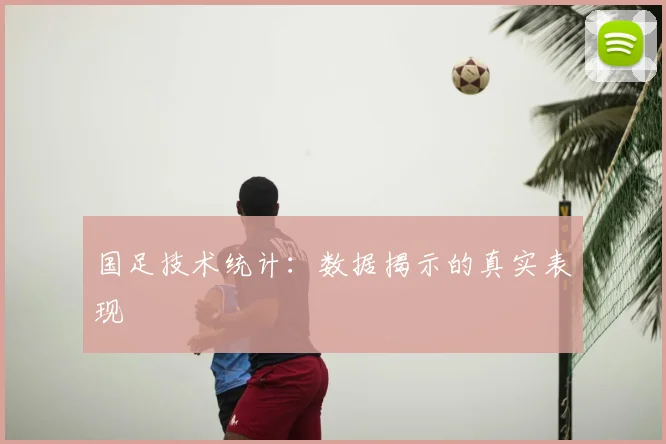 国足技术统计:数据揭示的真实表现